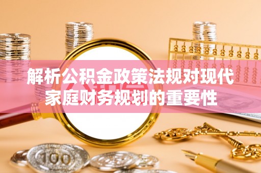 城东解析公积金政策法规对现代家庭财务规划的重要性
