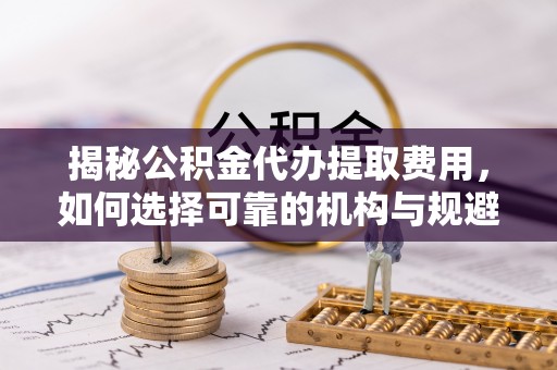 城东揭秘公积金代办提取费用，如何选择可靠的机构与规避潜在风险