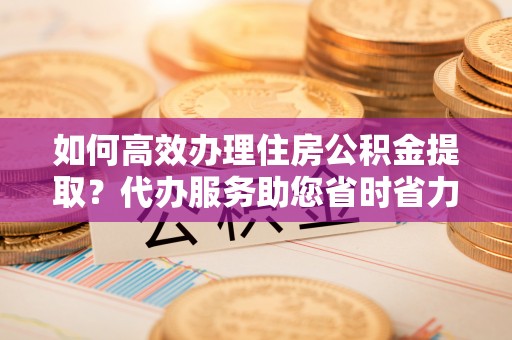 城东如何高效办理住房公积金提取？代办服务助您省时省力