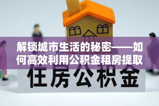 城东解锁城市生活的秘密——如何高效利用公积金租房提取政策优化居住体验