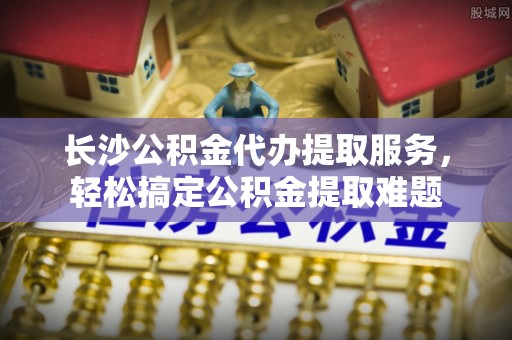 城东长沙公积金代办提取服务，轻松搞定公积金提取难题