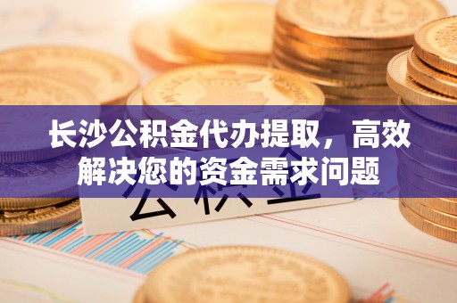 城东长沙公积金代办提取，高效解决您的资金需求问题