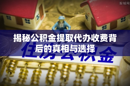 城东揭秘公积金提取代办收费背后的真相与选择