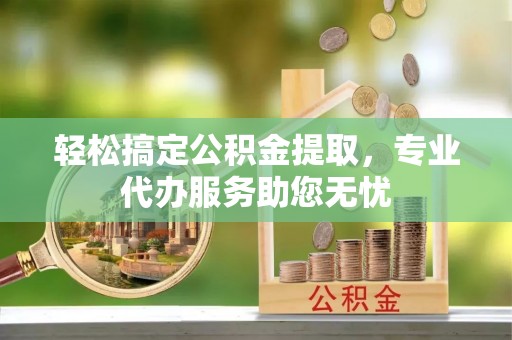 城东轻松搞定公积金提取，专业代办服务助您无忧