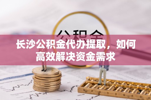 城东长沙公积金代办提取，如何高效解决资金需求