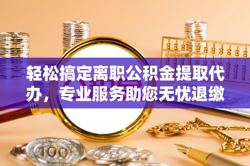 城东轻松搞定离职公积金提取代办，专业服务助您无忧退缴