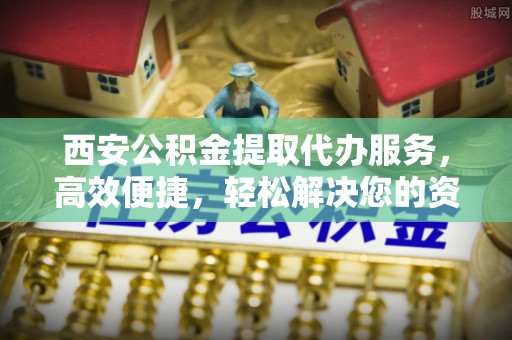 城东西安公积金提取代办服务，高效便捷，轻松解决您的资金需求