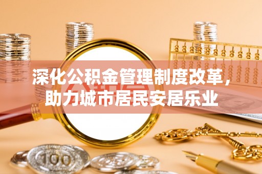 城东深化公积金管理制度改革，助力城市居民安居乐业