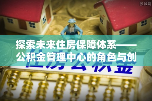 城东探索未来住房保障体系——公积金管理中心的角色与创新