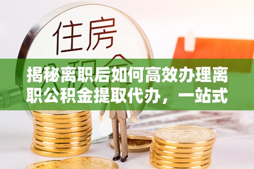城东揭秘离职后如何高效办理离职公积金提取代办，一站式服务全解析