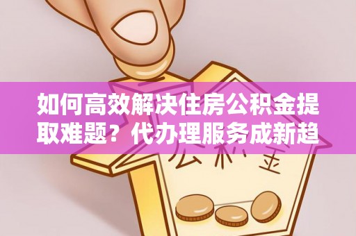 城东如何高效解决住房公积金提取难题？代办理服务成新趋势