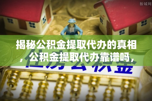 城东揭秘公积金提取代办的真相，公积金提取代办靠谱吗，如何选择专业服务？