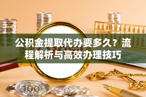 城东公积金提取代办要多久？流程解析与高效办理技巧