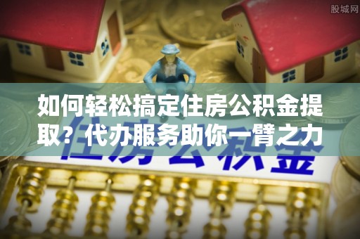 城东如何轻松搞定住房公积金提取？代办服务助你一臂之力