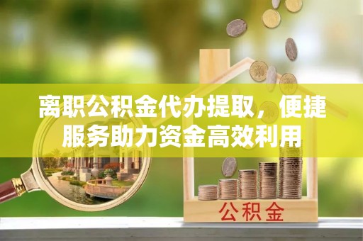 城东离职公积金代办提取，便捷服务助力资金高效利用
