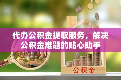 城东代办公积金提取服务，解决公积金难题的贴心助手