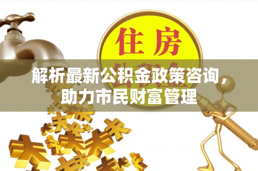 城东解析最新公积金政策咨询，助力市民财富管理