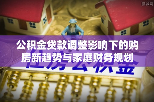 城东公积金贷款调整影响下的购房新趋势与家庭财务规划