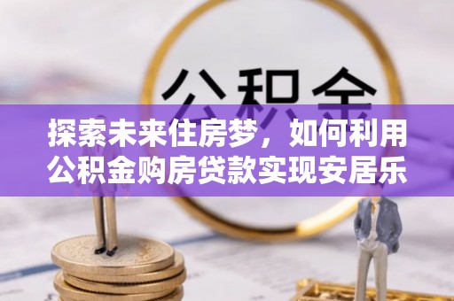 城东探索未来住房梦，如何利用公积金购房贷款实现安居乐业