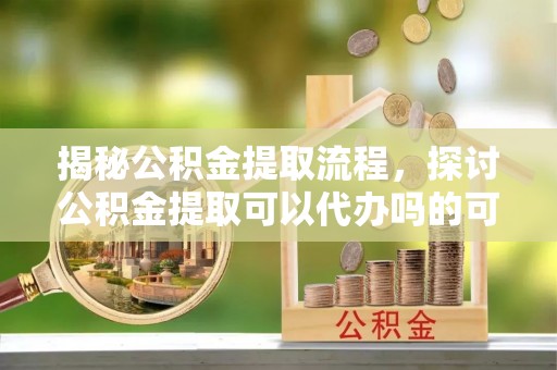 城东揭秘公积金提取流程，探讨公积金提取可以代办吗的可行性与注意事项