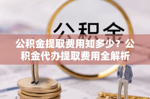 城东公积金提取费用知多少？公积金代办提取费用全解析