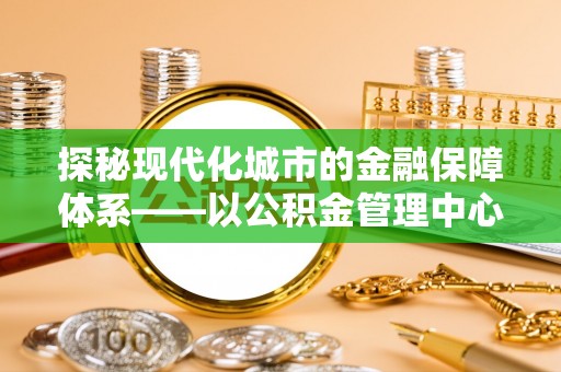 城东探秘现代化城市的金融保障体系——以公积金管理中心为核心的民生服务