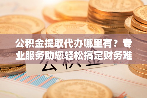 城东公积金提取代办哪里有？专业服务助您轻松搞定财务难题