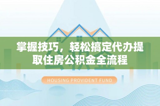 城东掌握技巧，轻松搞定代办提取住房公积金全流程