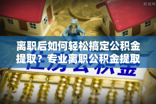 城东离职后如何轻松搞定公积金提取？专业离职公积金提取代办服务来帮你