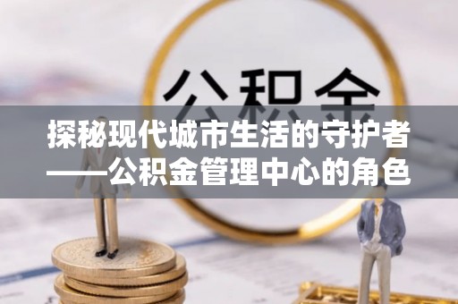 城东探秘现代城市生活的守护者——公积金管理中心的角色与影响