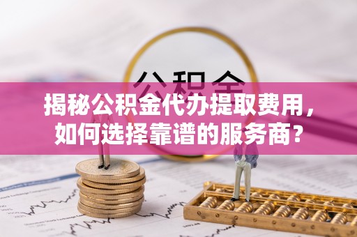 城东揭秘公积金代办提取费用，如何选择靠谱的服务商？