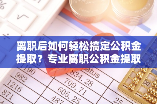 城东离职后如何轻松搞定公积金提取？专业离职公积金提取代办服务助你一臂之力