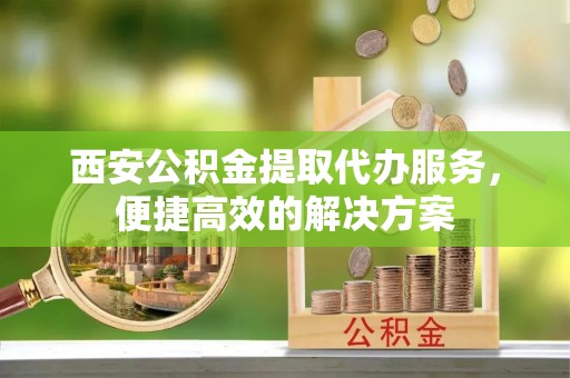 城东西安公积金提取代办服务，便捷高效的解决方案