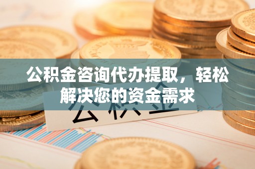 城东公积金咨询代办提取，轻松解决您的资金需求