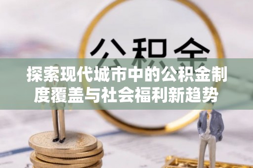城东探索现代城市中的公积金制度覆盖与社会福利新趋势