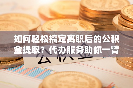 城东如何轻松搞定离职后的公积金提取？代办服务助你一臂之力