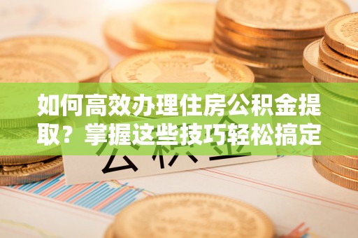 城东如何高效办理住房公积金提取？掌握这些技巧轻松搞定