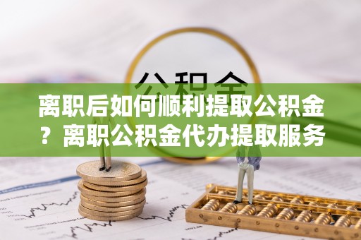 城东离职后如何顺利提取公积金？离职公积金代办提取服务来帮忙