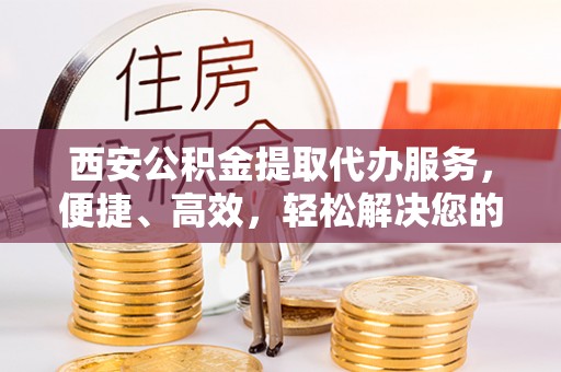 城东西安公积金提取代办服务，便捷、高效，轻松解决您的资金需求