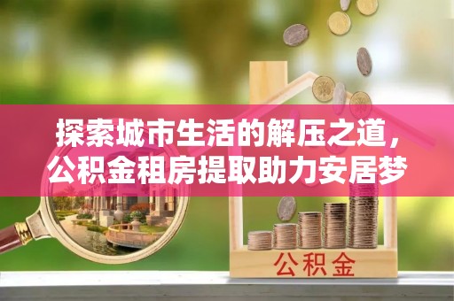 城东探索城市生活的解压之道，公积金租房提取助力安居梦想