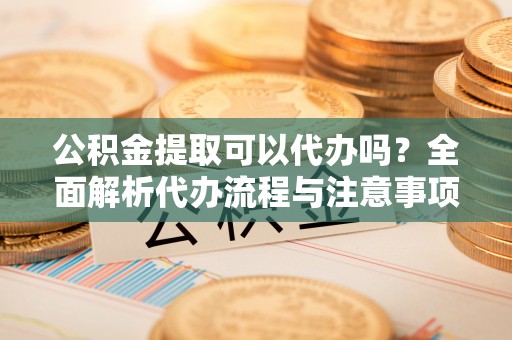 城东公积金提取可以代办吗？全面解析代办流程与注意事项